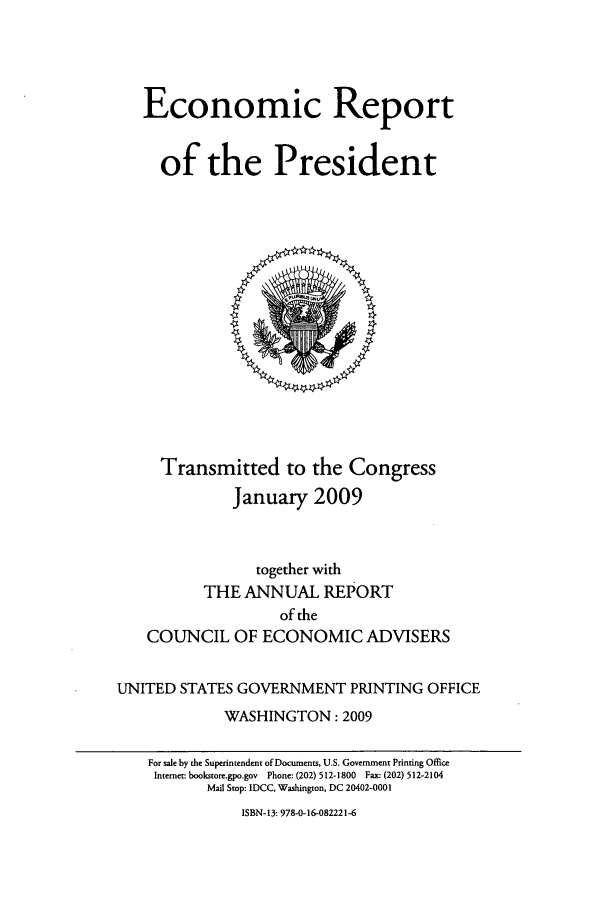 handle is hein.presidents/ecorepres2009 and id is 1 raw text is: Economic Report
of the President

Transmitted to the Congress
January 2009
together with
THE ANNUAL REPORT
of the
COUNCIL OF ECONOMIC ADVISERS
UNITED STATES GOVERNMENT PRINTING OFFICE
WASHINGTON: 2009
For sale by the Superintendent of Documents, U.S. Government Printing Office
Internet: bookstore.gpo.gov  Phone: (202) 512-1800  Fax (202) 512-2104
Mail Stop: IDCC, Washington, DC 20402-0001

ISBN-13: 978-0-16-082221-6


