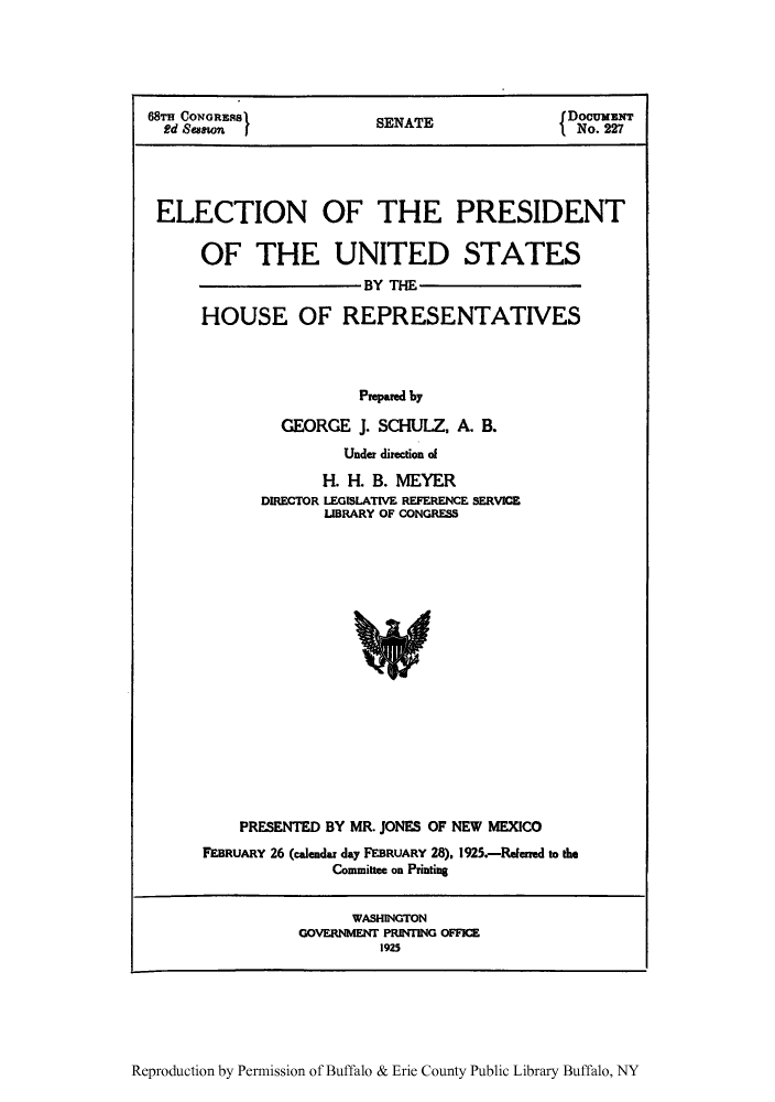 handle is hein.presidents/elecp0001 and id is 1 raw text is: 68Ts CONaRESS       SENATE            DocuNr
2d  enoS                              No. 227
ELECTION OF THE PRESIDENT
OF THE UNITED STATES
BY THE
HOUSE OF REPRESENTATIVES
Prepared by
GEORGE J. SCHULZ, A. B.
Under direction of
H. H. B. MEYER
DIRECTOR LEGISLATIVE REFERENCE SERVICE
LIBRARY OF CONGRESS

PRESENTED BY MR. JONES OF NEW MEXICO
FEBRUARY 26 (calendar day FEBRUARY 28), 1925.-Refened to the
Committee on Printing

WASHINGTON
GOVERNMENT PRINTING OFFICE
1925

Reproduction by Permission of Buffalo & Erie County Public Library Buffalo, NY


