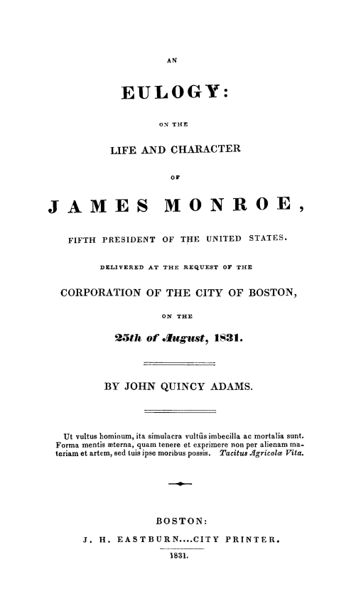 handle is hein.presidents/eulchjamo0001 and id is 1 raw text is: EULOGY:
ON THE
LIFE AND CHARACTER
OF

JAMES MONROE,
FIFTH PRESIDENT OF THE UNITED STATES.
DELIVERED AT THE REqUEST OF THE
CORPORATION OF THE CITY OF BOSTON,
ON THE
25th of .Ilgst, 1$31.

BY JOHN QUINCY ADAMS.
Ut vultus hominum, ita simulacra vultiis imbecilla ac mortalia sunt.
Forma mentis terna, quam tenere et exprimere non per alienam ma-
teriam et artem, sed tuis ipse moribus possis. Tacitus .Agricolce Vita.
BOSTON:
J. H. EASTBURN .... CITY            PRINTER.
1831.


