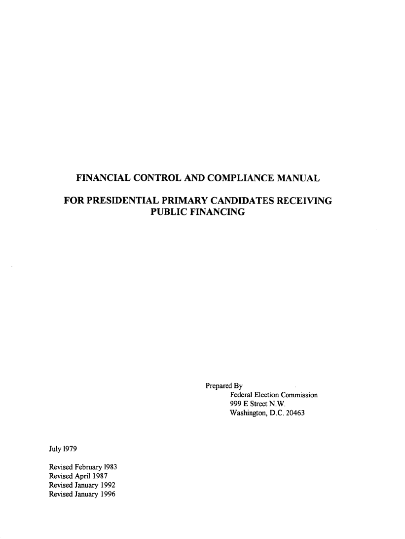 handle is hein.presidents/fccmprz0001 and id is 1 raw text is: 



















   FINANCIAL   CONTROL AND COMPLIANCE MANUAL

FOR  PRESIDENTIAL PRIMARY CANDIDATES RECEIVING
                   PUBLIC  FINANCING




















                               Prepared By
                                    Federal Election Commission
                                    999 E Street N.W.
                                    Washington, D.C. 20463


July 1979

Revised February 1983
Revised April 1987
Revised January 1992
Revised January 1996


