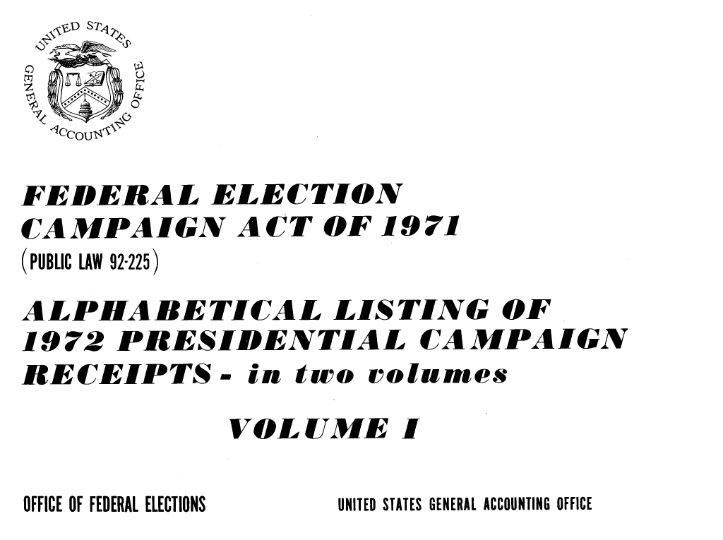 handle is hein.presidents/fdelcgpal0001 and id is 1 raw text is: 
  -0



FEDERAL ELECTION
CAMPAIGN ACT OF 1971
(PUBLIC LAW 92-225)
ALPHABETICAL LISTING OF
19 72 PRESIDENTIAL CA MPA IGN
RECEIPTS- in two rolumes

            VOLUME I


UNITED STATES GENERAL ACCOUNTING OFFICE


OFFICE OF FEDERAL ELECTIONS


