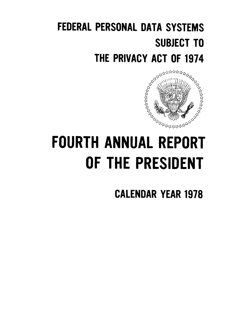 handle is hein.presidents/fpdss0004 and id is 1 raw text is: 
FEDERAL PERSONAL DATA SYSTEMS
                SUBJECT TO
      THE PRIVACY ACT OF 1974


FOURTH ANNUAL REPORT
      OF THE PRESIDENT

           CALENDAR YEAR 1978


