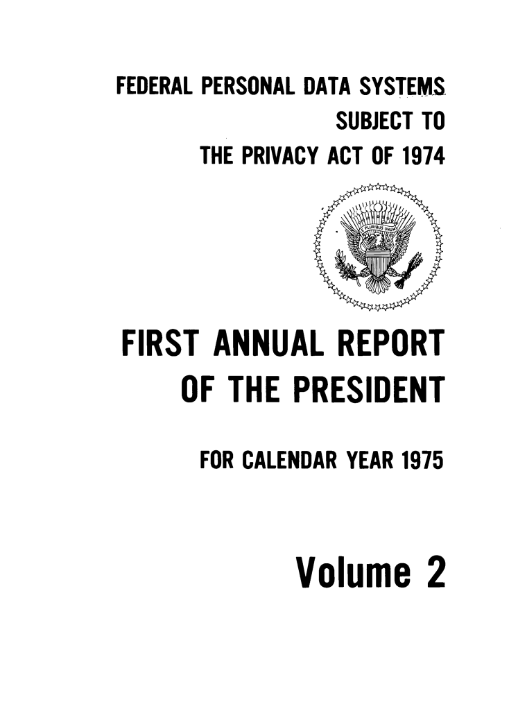 handle is hein.presidents/fpdss0006 and id is 1 raw text is: 

FEDERAL PERSONAL DATA SYSTEMS.
                SUBJECT TO
      THE PRIVACY ACT OF 1974


FIRST ANNUAL REPORT
    OF THE PRESIDENT

      FOR CALENDAR YEAR 1975



             Volume 2


