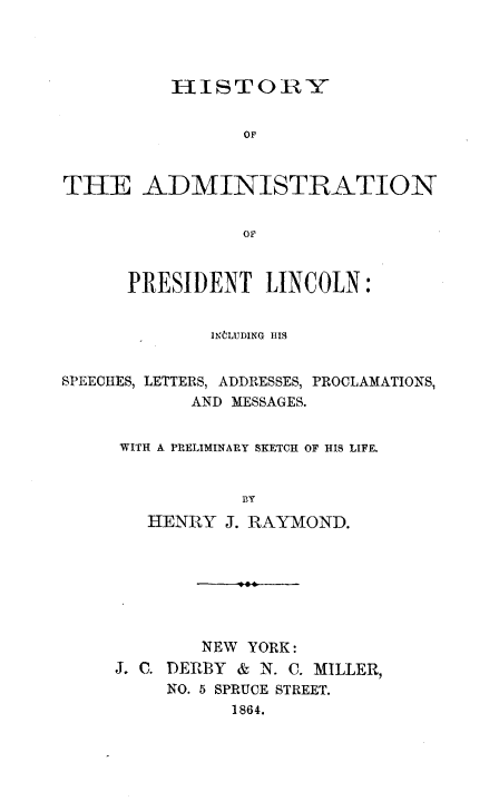handle is hein.presidents/haplsl0001 and id is 1 raw text is: 




          HISTORY


                OF



THE ADMINISTRATION


                OF


      PRESIDENT LINCOLN:


             INCLUDING HIS


SPEECHES, LETTERS, ADDRESSES, PROCLAMATIONS,
            AND MESSAGES.


     WITH A PRELIMINARY SKETCH OF HIS LIFE.


                BY
        HENRY J. RAYMOND.


        NEW YORK:
. . DERBY & N. C. MILLER,
     NO. 5 SPRUCE STREET.
           1864.


