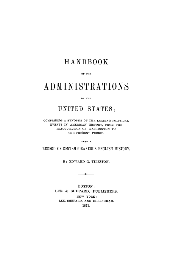 handle is hein.presidents/haustes0001 and id is 1 raw text is: HANDBOOK
OF TIlE
ADMINISTRATIONS
OF THE
UNITED STATES;
COMPRISING A SYNOPSIS OF TIlE LEADING POLITICAL
EVENTS IN AMERICAN HISTORY, FROM THE
INAUGURATION OF WASHINGTON TO
THE PREAENT PERIOD.
ALSO A
RECORD OF CONTEMPORANEOUS ENGLISH HISTORY.

By EDWARD G. TILESTON.
BOSTON:
LEE & SHEPARD, PUBLISEIRS.
NEW YORK:
LEE, SIIEPARD, AND DILLINGHAM.
1871.


