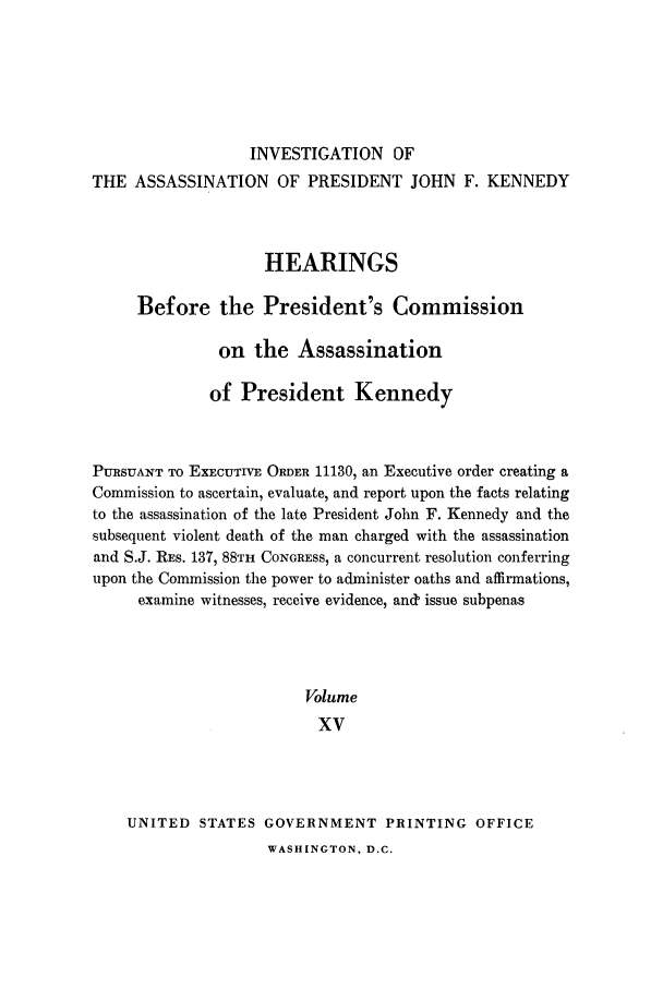 handle is hein.presidents/hpcpk0015 and id is 1 raw text is: INVESTIGATION OF
THE ASSASSINATION OF PRESIDENT JOHN F. KENNEDY
HEARINGS
Before the President's Commission
on the Assassination
of President Kennedy
PURSUANT TO EXECUTIVE ORDER 11130, an Executive order creating a
Commission to ascertain, evaluate, and report upon the facts relating
to the assassination of the late President John F. Kennedy and the
subsequent violent death of the man charged with the assassination
and S.J. RES. 1379 88TH CONGRESS, a concurrent resolution conferring
upon the Commission the power to administer oaths and affirmations,
examine witnesses, receive evidence, and' issue subpenas
Volume
XV
UNITED STATES GOVERNMENT PRINTING OFFICE

WASHINGTON, D.C.



