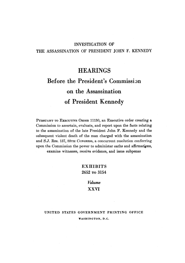 handle is hein.presidents/hpcpk0026 and id is 1 raw text is: INVESTIGATION OF
THE ASSASSINATION OF PRESIDENT JOHN F. KENNEDY
HEARINGS
Before the President's Commissirn
on the Assassination
of President Kennedy
PURSUANT TO EXECUTIVE ORDER 11130, an Executive order creating a
Commission to ascertain, evaluate, and report upon the facts relating
to the assassination of the late President John F. Kennedy and the
subsequent violent death of the man charged with the assassination
and S.J. REs. 137, 88TH CONGRESS, a concurrent resolution conferring
upon the Commission the power to administer oaths and affirmations,
examine witnesses, receive evidence, and issue subpenas
EXHIBITS
2652 TO 3154
Volume
XXVI
UNITED STATES GOVERNMENT PRINTING OFFICE

WASHINGTON, D.C.


