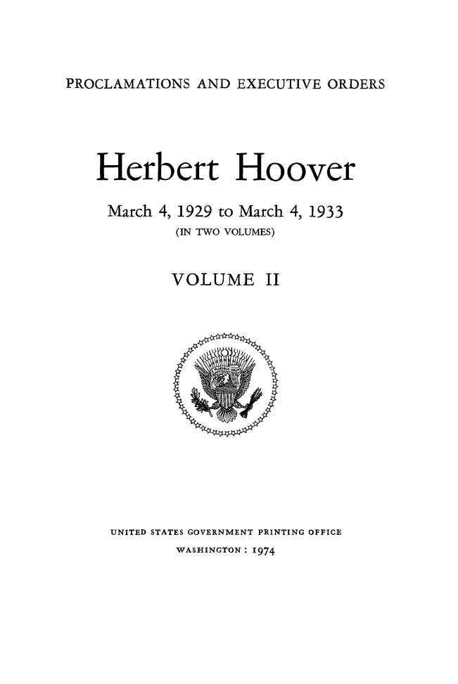 handle is hein.presidents/hrbhvrpr0002 and id is 1 raw text is: 



PROCLAMATIONS AND EXECUTIVE ORDERS


Herbert Hoover


March 4,


1929 to March 4, 1933
(IN TWO VOLUMES)


VOLUME II


UNITED STATES GOVERNMENT PRINTING OFFICE
       WASHINGTON: 1974


