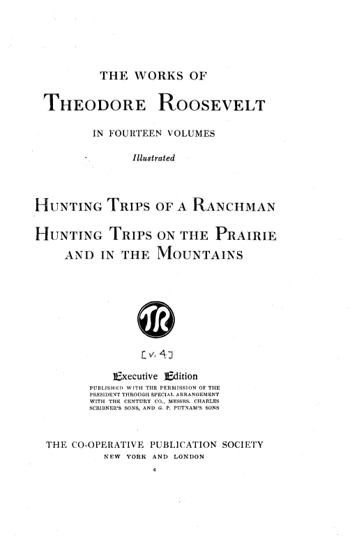 handle is hein.presidents/huntranch0001 and id is 1 raw text is: ï»¿THE WORKS OF

THEODORE

ROOSEVELT

IN FOURTEEN VOLUMES
Illustrated
HUNTING TRIPS OF A RANCHMAN
HUNTING TRIPS ON THE PRAIRIE
AND IN THE MOUNTAINS
]Executive ]Edition
PUBLISHEDO WITH THE PERMISSION OF THE
PRESIDENT THROUGH SPECIAL ARRANGEMENT
WITH THE CENTURY CO., MESSRS. CHARLES
SCRIBNER'S SONS, AND G. P. PUTNAM'S SONS
THE CO-OPERATIVE PUBLICATION SOCIETY
NEW YORK AND LONDON


