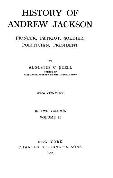 handle is hein.presidents/hyoadwjk0002 and id is 1 raw text is: 


     HISTORY OF


ANDREW JACKSON


   PIONEER, PATRIOT, SOLDIER,

     POLITICIAN, PRESIDENT



               BY

        AUGUSTUS C. BUELL
             AUTHOR OF
      PAUL JONES. FOUNDER OF THE AMERICAN NAVY


       WITH PORTRAITS




       IN TWO VOLUMES

       VOLUME  II






       NEW  YORK
CHARLES  SCRIBNER'S SONS
           1904


