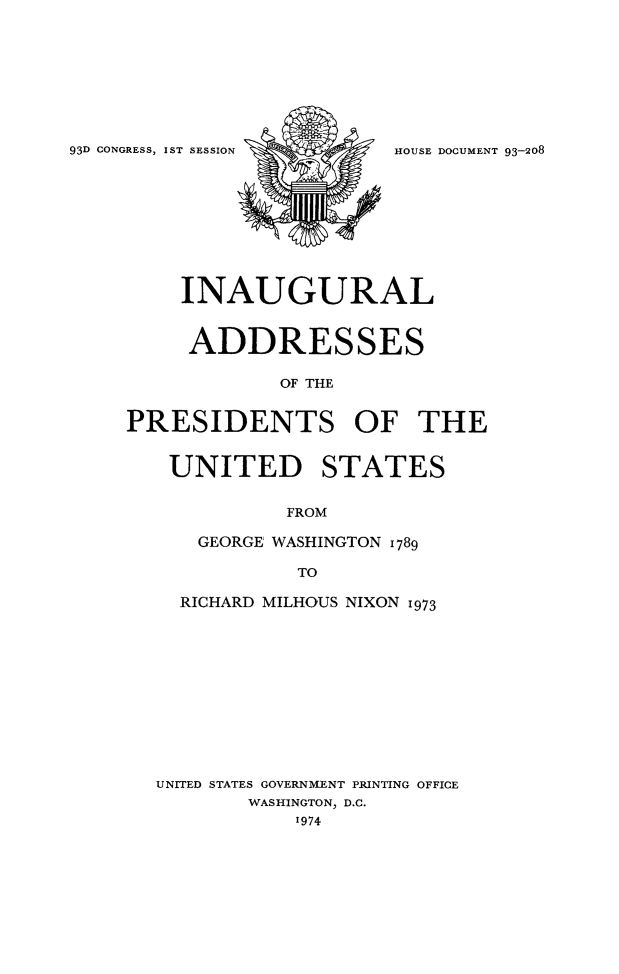 handle is hein.presidents/inagpotus0001 and id is 1 raw text is: 









93D CONGRESS, IST SESSION HOUSE DOCUMENT 93-208










         INAUGURAL


         ADDRESSES

                 OF THE


     PRESIDENTS OF THE


UNITED STATES


           FROM

   GEORGE WASHINGTON 1789

            TO

  RICHARD MILHOUS NIXON 1973












UNITED STATES GOVERNMENT PRINTING OFFICE
        WASHINGTON, D.C.
           1974



