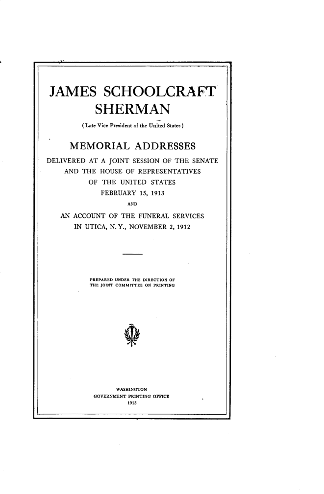 handle is hein.presidents/jssctsrn0001 and id is 1 raw text is: 












JAMES SCHOOLCRAFT

           SHERMAN

        (Late Vice President of the United States)


     MEMORIAL ADDRESSES

DELIVERED AT A JOINT SESSION OF THE SENATE
    AND THE HOUSE OF REPRESENTATIVES
          OF THE UNITED STATES
             FEBRUARY 15, 1913
                   AND

   AN ACCOUNT OF THE FUNERAL SERVICES
      IN UTICA, N.Y., NOVEMBER 2, 1912


PREPARED UNDER THE DIRECTION OF
THE JOINT COMMITTEE ON PRINTING














      WASHINGTON
 GOVERNMENT PRINTING OFFICE
         1913


