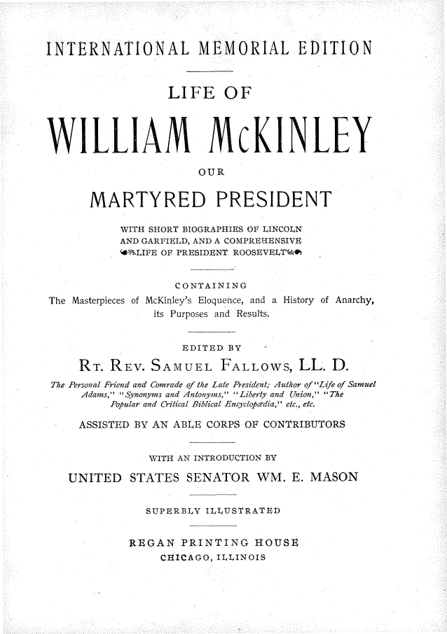 handle is hein.presidents/leowmmly0001 and id is 1 raw text is: 



INTERNATIONAL MEMORIAL EDITION



                  LIFE OF





WILLIAM McKINLEY

                      OUR


      MARTYRED PRESIDENT

           WITH SHORT BIOGRAPHIES OF LINCOLN
           AND GARFIELD, AND A COMPREHENSIVE
           AB-LIFE OF PRESIDENT ROOSEVELT%


                   CONTAINING
The Masterpieces of McKinley's Eloquence, and a History of Anarchy,
                its Purposes and Results.


                    EDITED BY

     RT. REV.  SAMUEL FALLOWS, LL. D.
 The Personal Friend and Comrade of the Late President; Author of Life of Samuel
     Adams, Synonyms and Antonyms, Liberty and Union, The
         Popular and Critical Biblical Encyclopcdia, etc., etc.

     ASSISTED BY AN ABLE CORPS OF CONTRIBUTORS


               WITH AN INTRODUCTION BY

   UNITED   STATES   SENATOR   WM.  E. MASON


               SUPERBLY ILLUSTRATED


            REGAN   PRINTING   HOUSE
                 CHICAGO, ILLINOIS


