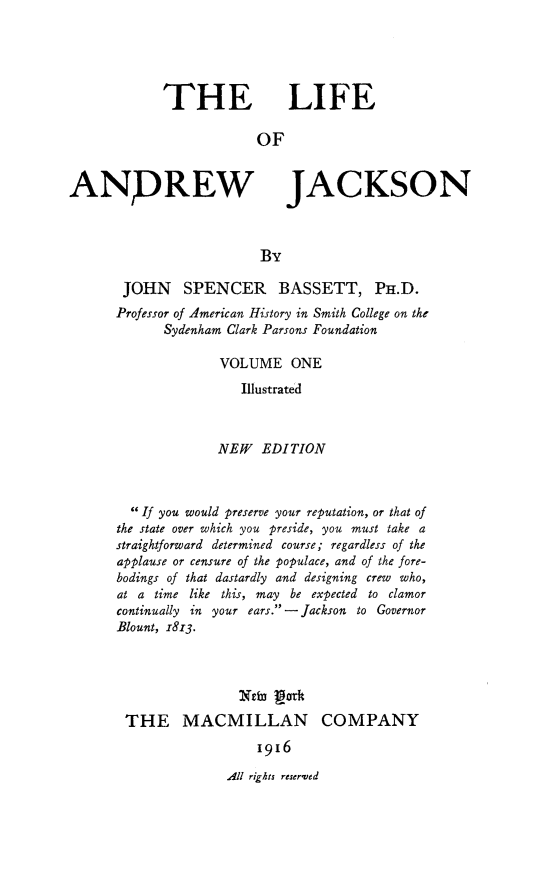 handle is hein.presidents/liandjcks0001 and id is 1 raw text is: 





THE LIFE

            OF


ANDREW


JACKSON


JOHN SPENCER BASSETT, PH.D.
Professor of American History in Smith College on the
      Sydenham Clark Parsons Foundation

              VOLUME ONE
                 Illustrated



              NEW EDITION



  If you would preserve your reputation, or that of
the state over which you preside, you must take a
straightforward determined course; regardless of the
applause or censure of the populace, and of the fore-
bodings of that dastardly and designing crew who,
at a time like this, may be expected to clamor
continually in your ears.- Jackson to Governor
Blount, 1813.



                X63D LOrk
 THE MACMILLAN COMPANY
                   1916


All rights reserved


