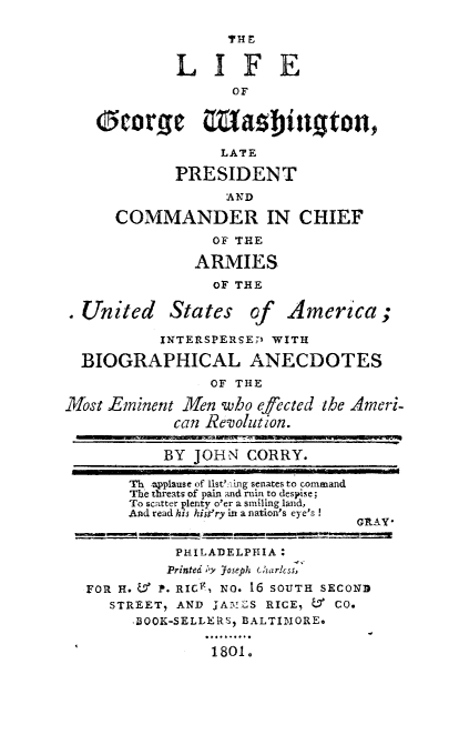 handle is hein.presidents/ligwash0001 and id is 1 raw text is: 

                  TH F

            LIFE

                   OF


    Ocorg       Masbinoton,

                 LATE

            PRESIDENT
                  AND

      COMMANDER IN CHIEF
                OF THE

              ARMIES
                 OF THE

.United     States of    America;

           INTERSPERSEP WITH

  BIOGRAPHICAL ANECDOTES
                OF THE

Most Eminent Men who efected the Ameri-
            can Revolution.

            BY JOHN CORRY.
       Th ,a~plause of lst''ng senates to command
       The threats of pain and ruin to despise;
       To scatter plenty o'er a smiling land,
       And read his hist'ry in a nation's eye's  G
                                 GRAY


            P1ILADELPHIA
            Printed ,y Joseph charcss,
  FOR H. ' P. RIC, NO. 16 SOUTH SECOND
     STREET, AND jA'LS RICE, L9 CO.
        BOOK-SELLERS, BALTIMORE.

                1801.


