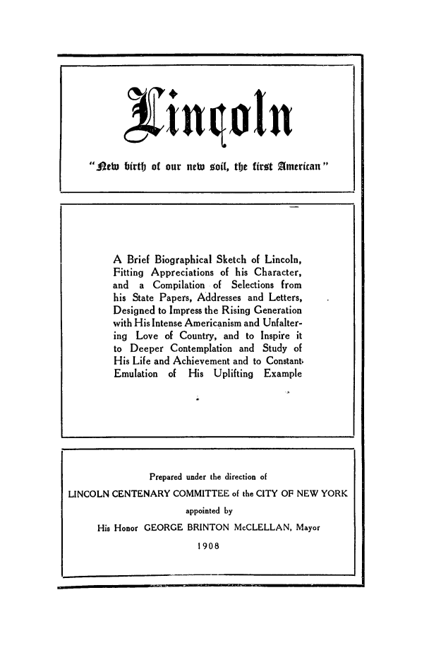 handle is hein.presidents/linbbis0001 and id is 1 raw text is: Attu birtfj of our neW~ of[, tfje firot Zimcricau

A Brief Biographical Sketch of Lincoln,
Fitting Appreciations of his Character,
and a Compilation of Selections from
his State Papers, Addresses and Letters,
Designed to Impress the Rising Generation
with His Intense Americanism and Unfalter-
ing Love of Country, and to Inspire it
to Deeper Contemplation and Study of
His Life and Achievement and to Constant;
Emulation of His Uplifting Example

Prepared under the direction of
LINCOLN CENTENARY COMMITTEE of the CITY OF NEW YORK
appointed by
His Honor GEORGE BRINTON McCLELLAN, Mayor
1908


