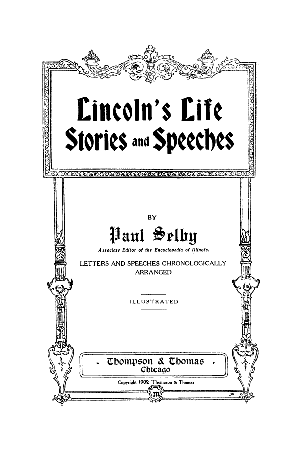 handle is hein.presidents/linclifssp0001 and id is 1 raw text is: Eincoln's Life
Stories au $peeches

BY
uant armby
Associate Editor of the Encyclopedia of Illinois.
LETTERS AND SPEECHES CHRONOLOGICALLY
ARRANGED

ILLUSTRATED

bompson & Ebomas
Cbtcago
Copyrisht 190P Thompson & Thomas


