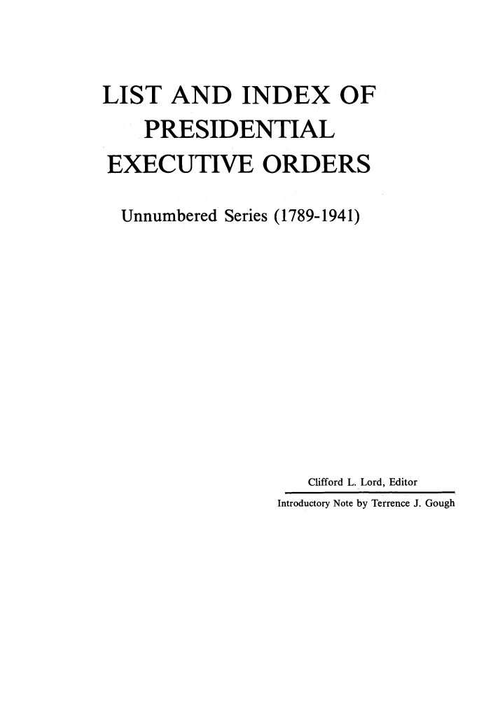 handle is hein.presidents/lipresexo0001 and id is 1 raw text is: LIST AND INDEX OF
PRESIDENTIAL
EXECUTIVE ORDERS
Unnumbered Series (1789-1941)
Clifford L. Lord, Editor
Introductory Note by Terrence J. Gough


