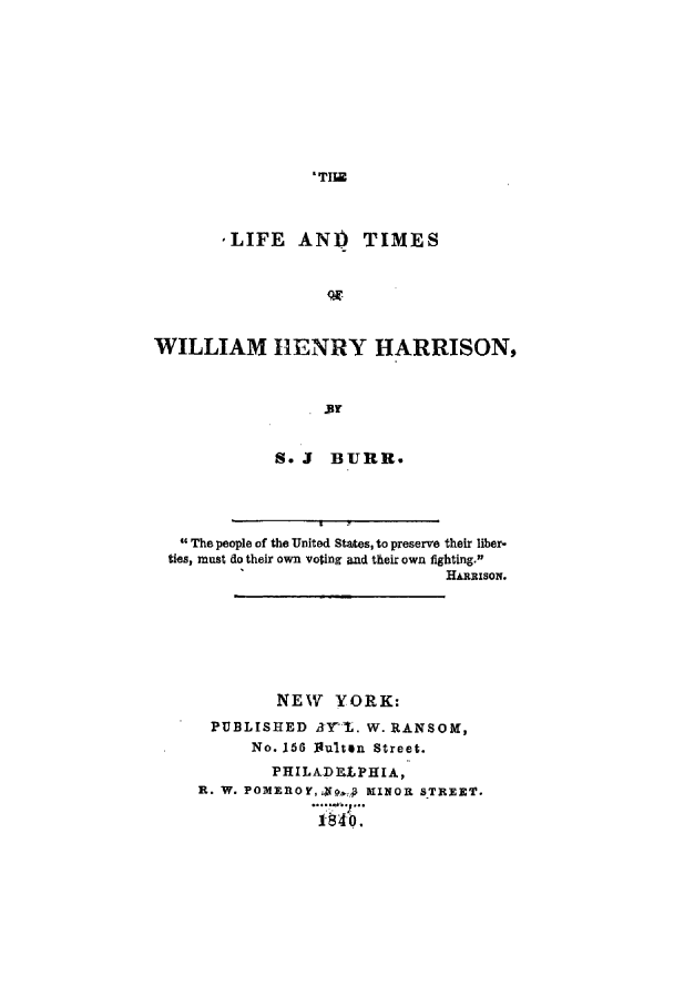 handle is hein.presidents/litmwhh0001 and id is 1 raw text is: 'TI._

,LIFE AND TIMES
WILLIAM HENRY HARRISON,
Br

S. J BURR.

 The people of the United States, to preserve their liber-
ties, must do their own voting and their own fighting.1
HARRISON.
NEW YORK:
PUBLISHED       3Yl. W. RANSOM,
No. 156 I1ulten Street.
PHILADLtPHIA,-
R. W. POMEROY, ,-oJ3 MINOR STREET.
I-S4 o.


