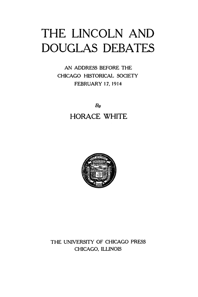 handle is hein.presidents/lncdougb0001 and id is 1 raw text is: 




THE LINCOLN AND

DOUGLAS DEBATES


      AN ADDRESS BEFORE THE
    CHICAGO HISTORICAL SOCIETY
        FEBRUARY 17, 1914


      By

HORACE


WHITE


THE UNIVERSITY OF CHICAGO PRESS
      CHICAGO, ILLINOIS


