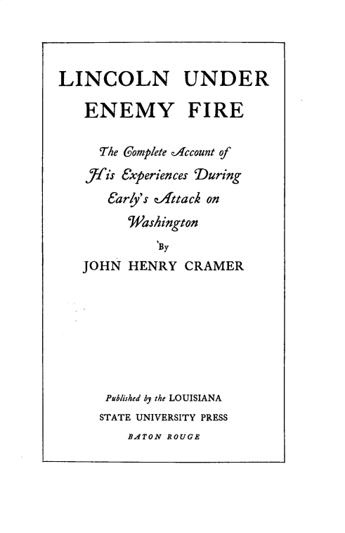 handle is hein.presidents/lnureyfe0001 and id is 1 raw text is: 




LINCOLN UNDER

   ENEMY FIRE


     The Complete Account of
   fis  Experiences During
      early's Attack on
         'Washington
             By
   JOHN  HENRY  CRAMER








      Published by the LOUISIANA
      STATE UNIVERSITY PRESS
         BATON ROUGE


