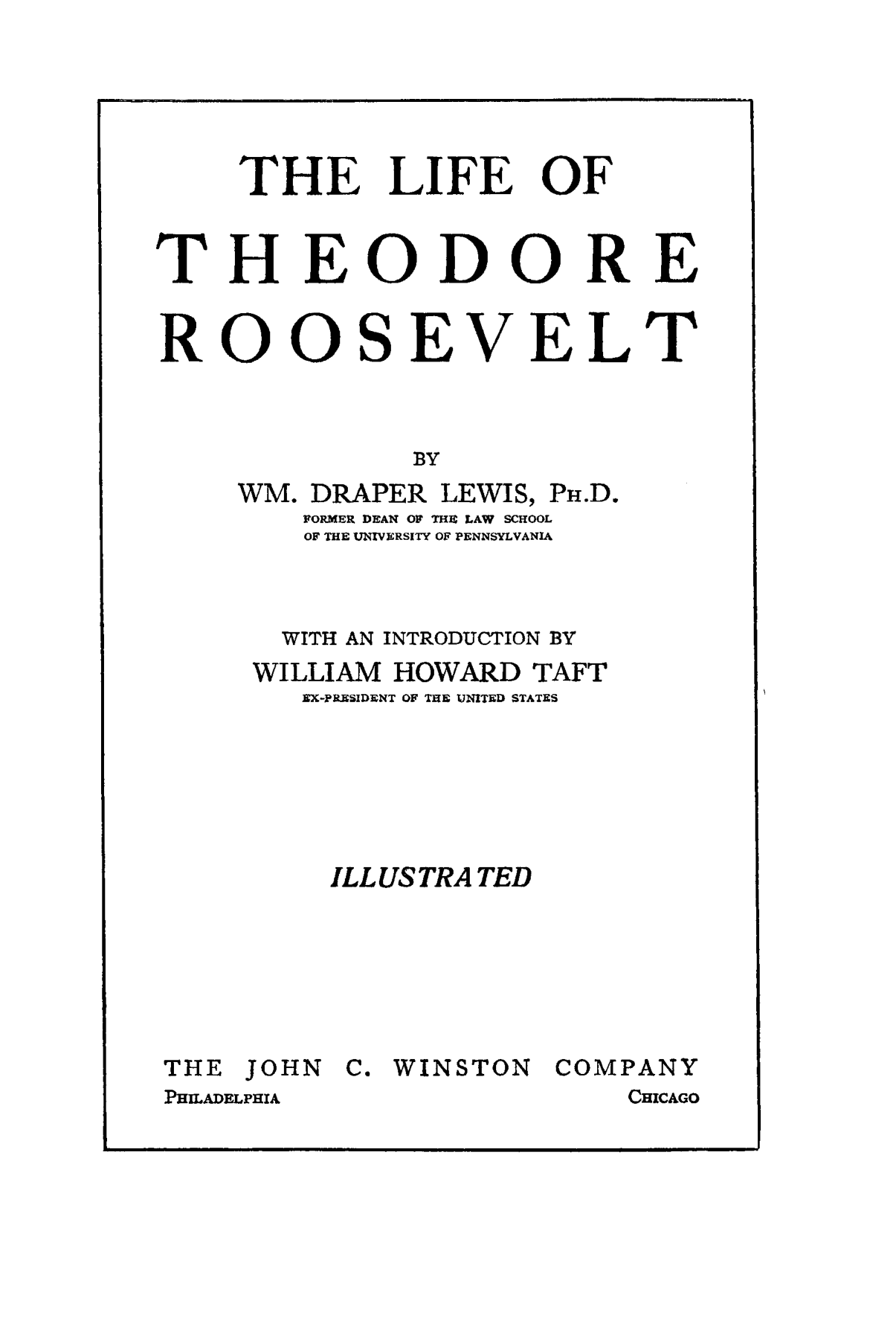handle is hein.presidents/ltrwilhowt0001 and id is 1 raw text is: THE LIFE OF
THEODORE
ROOSEVELT
BY
WM. DRAPER LEWIS, PH.D.
FORMER DEAN OW THI LAW SCHOOL
OF THE UNIVERSITY OF PENNSYLVANIA

WITH AN INTRODUCTION BY
WILLIAM HOWARD TAFT
EX-PRESIDENT OF THE UNITED STATES
ILL US TRA TED
THE JOHN     C. WINSTON     COMPANY
PHiLADELPHIA                     CHICAGO


