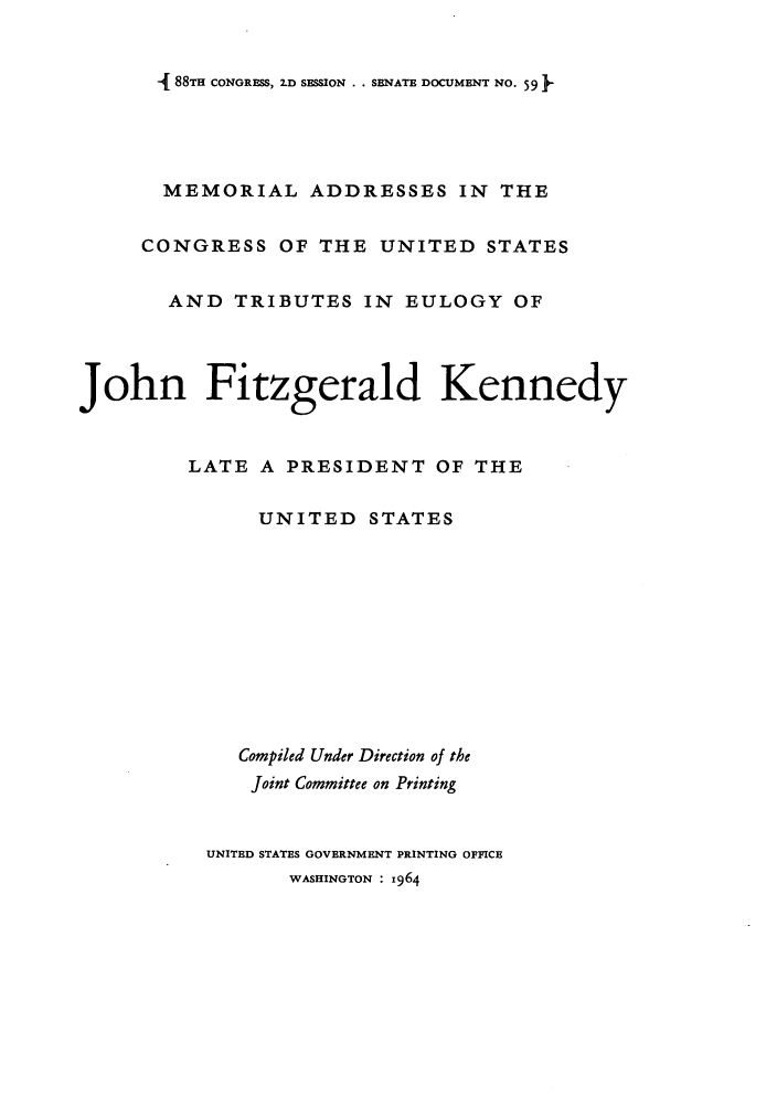 handle is hein.presidents/macusjfk0001 and id is 1 raw text is: - 88TH CONGRESS, 2.D SESSION . . SENATE DOCUMENT NO. 59

MEMORIAL ADDRESSES IN THE
CONGRESS OF THE UNITED STATES
AND TRIBUTES IN EULOGY OF
John Fitzgerald Kennedy
LATE A PRESIDENT OF THE
UNITED STATES
Compiled Under Direction of the
Joint Committee on Printing
UNITED STATES GOVERNMENT PRINTING OFFICE
WASHINGTON : 964


