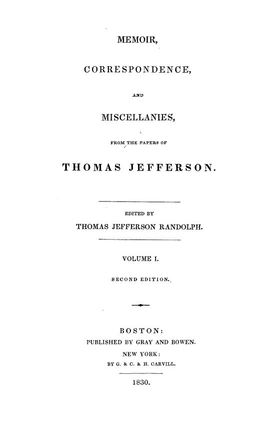 handle is hein.presidents/mecistj0001 and id is 1 raw text is: 




      MEMOIR,



CORRESPONDENCE,


         AND


   MISCELLANIES,


         FROM THE PAPERS OF


THOMAS JEFFERSON.





            EDITED BY

   THOMAS JEFFERSON RANDOLPH.



           VOLUME I.


         SECOND EDITION.






           BOSTON:
     PUBLISHED BY GRAY AND BOWEN.
           NEW YORK:
        BY G. & C. & H. CARVILT-

             1830.


