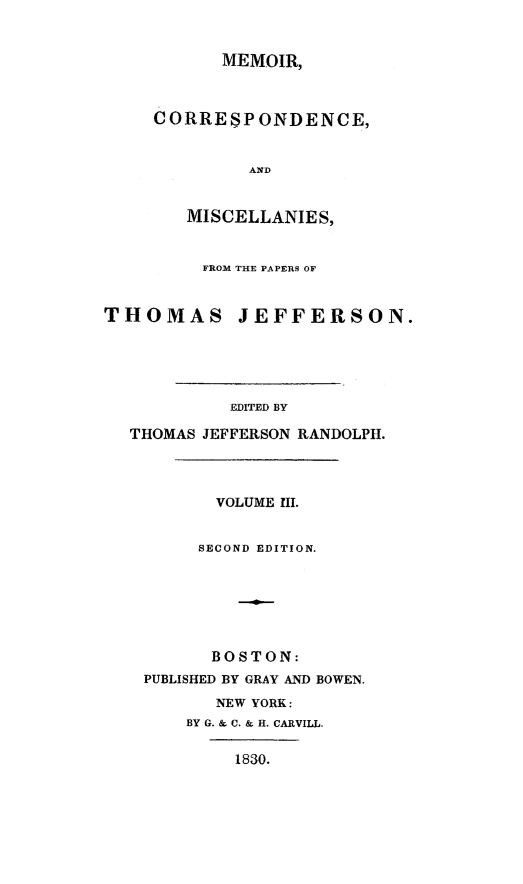 handle is hein.presidents/mecistj0003 and id is 1 raw text is: 


           MEMOIR,



     CORRESPONDENCE,


              AND


        MISCELLANIES,


        FROM THE PAPERS OF


THOMAS JEFFERSON.





            EDITED BY

  THOMAS JEFFERSON RANDOLPH.




          VOLUME III.


          SECOND EDITION.







          BOSTON:
    PUBLISHED BY GRAY AND BOWEN.
          NEW YORK:
        BY G. & C. & H. CARVILL.

            1830.


