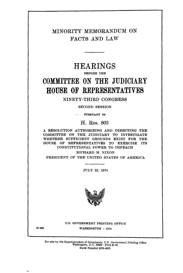 handle is hein.presidents/minmemfa0001 and id is 1 raw text is: MINORITY MEMORANDUM ON
FACTS AND LAW
HEARINGS
BEFORE THE
COMMITTEE ON THE JUDICIARY
HOUSE OF REPRESENTATIVES
NINETY-THIRD CONGRESS
SECOND SESSION
-  PURSUANT TO
H. Res. 803
A RESOLUTION AUTHORIZING AND DIRECTING THE
COMMITTEE ON THE JUDICIARY TO INVESTIGATE
WHETHER SUFFICIENT GROUNDS EXIST FOR THE
HOUSE OF REPRESENTATIVES TO EXERCISE ITS
CONSTITUTIONAL POWER TO IMPEACH

PRESIDENT

RICHARD M. NIXON
OF THE UNITED STATES OF AMERICA

JULY 22, 1974
U.S. GOVERNMENT PRINTING OFFICE
WASHINGTON : 1974

For sale by the Superintendent of Documents, U.S. Government Printing Office
Washington, D.C. 20402- Price $1.50
Stock Number 5270-2470

37-496


