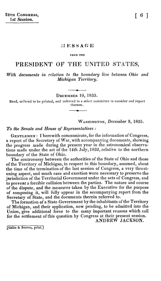 handle is hein.presidents/mssgpus0001 and id is 1 raw text is: 

24TH CONGRESS,                                               [6]
  1st Session.






                              FROX THB

     PRESIDENT OF THE UNITED STATES,

 With documents in relation to the boundary line between Ohio and
                        Michigan Territory.


                        DECEMBER 10, 1835.
  Read, ordered to be printed, and refrrred to a select committee to consider and report
                              thereon.


                                  WASHINGTON, December 9, 1835.
 To the Senate and House of Representatives:
   GENTLEMEN: I herewith communicate, for the information of Congress,
a report of the Secretary of War, with accompanying documents, showing
the progress made during the present year in the astronomical observa-
tions made under the act of the 14th July, 1832, relative to the northern
boundary of the State of Ohio.
   The controversy between the authorities of the State of Ohio and those
of the Territory of Michigan, in respect to this boundary, assumed, about
the time of the termination of the last session of Congress, a very threat-
ening aspect, and much care and exertion were necessary to preserve the
jurisdiction of the Territorial Government under the acts of Congress, and
to prevent a forcible collision between the parties. The nature and course
of the dispute, and the measures taken by the Executive for the purpose
of composing it, will fully appear in the accompanying report from the
Secretary of State, and the documents therein referred to.
   The formation of a State Government by the inhabitants of the Territory
 of Michigan, and their application, now pending, to be admitted into the
 Union,'give additional force to the many important reasons which call
 for the settlement of this question by Congress at their present session.
                                          ANDREW JACKSON.
 [Gales & Seaton, print.J


