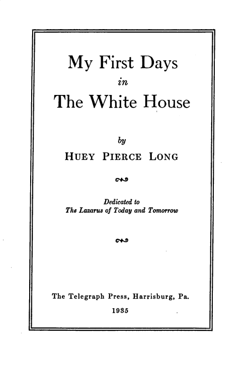 handle is hein.presidents/myfdywh0001 and id is 1 raw text is: 





   My First Days

            in

The White House


            by

  HUEY PIERCE LONG



         Dedicated to
  The Lazarus of Today and Tomorrow


The Telegraph Press, Harrisburg, Pa.
           1935



