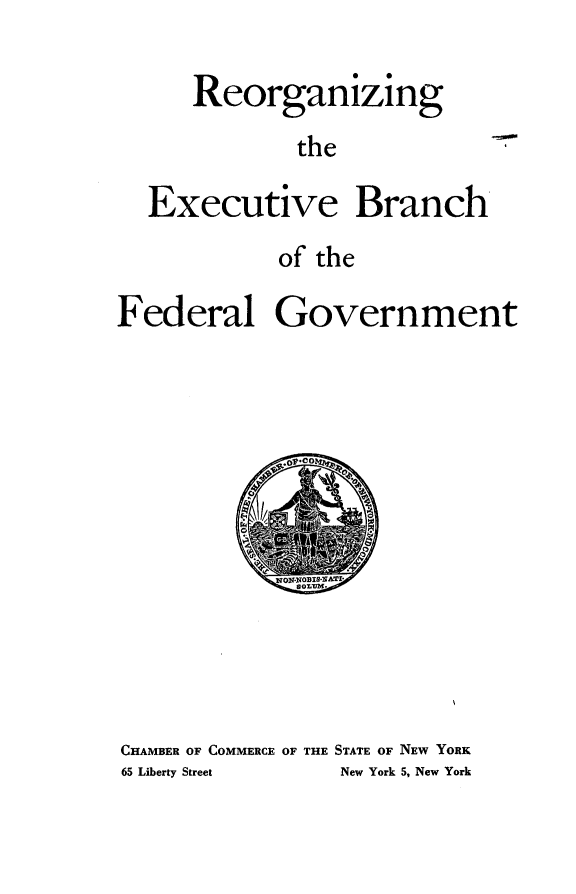 handle is hein.presidents/nare0001 and id is 1 raw text is: 

      Reorganizing
             the

  Executive Branch
            of the

Federal Government


CHAMBER OF COMMERCE OF THE STATE OF NEW YORK
65 Liberty Street New York 5, New York


