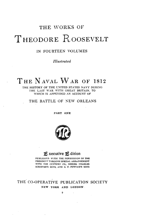 handle is hein.presidents/navwarb0001 and id is 1 raw text is: ï»¿THE WORKS OF

THEODORE ROOSEVELT
IN FOURTEEN VOLUMES
Illustrated
THE NAVAL WAR OF 1812
THE HISTORY OF THE UNITED STATES NAVY DURING
THE LAST WAR WITH GREAT BRITAIN, TO
WH!CH IS APPENDED AN ACCOUNT OF
THE BATTLE OF NEW ORLEANS
PART ONE
Sxecutive f dition
PUBLISIRD WITH THE PERMISSION OF THE
PRESIDENT THROUGH SPECIAL ARRANGEMENT
WITH THE CENTURY CO., MESSRS, CHARLES
SCRIBNER'S SONS, AND G. P. PUTNAM'S SONS
THE CO-OPERATIVE PUBLICATION SOCIETY
NEW YORK AND LONDON.
9


