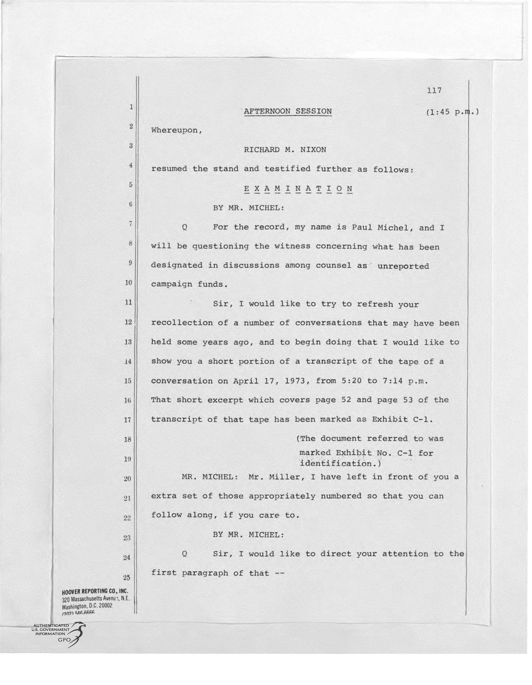 handle is hein.presidents/ngjr0021 and id is 1 raw text is: 117
2                 RICHARD M. NIXON
resumed the stand and testified further as follows
XMINATION
F or the record, my name is Pul Michel, and I
$will be questioning the witnes concerning what has been
designated in discussions among counse as unreported
11Sir, I would like to try to refresh your
12recollection of a number of converations that may have been
held some years ago, and to begin doing that I would like to
h4aow you a short portion of a transcript of the tape of a
c onversation on April 17      1973, from 520 to 7 14 p~m
IThat short excerpt which covers pae 32 and page 53 of the
transcript of that tape has been marked as Exhibit C-1
The document ref erred to was
V                           identification.
2 MR. MICHL: Mr. Miller, I have left in front of youa
2  extrasetof thosecappopriatelyn nubered so that you cn
afollow along, if you care to.
BY MR. MICHEL:
S ir, I would like to direct your attention to the
2 first ar rgraph of that --


