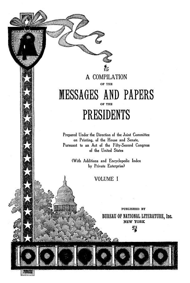 handle is hein.presidents/nsmpp0001 and id is 1 raw text is: A COMPILATION
OF THE
MESSAGES AND PAPERS
OF THE
PRESIDENTS
Prepared Under the Direction of the Joint Committee
on Printing, of the House and Senate,
Pursuant to an Act of the Fifty-Second Congress
of the United States
(With Additions and Encyclopedic Index
by Private Enterprise)
VOLUME I
PUBLISHED BY
 'p         BUREAU OF NATIONAL LITERATURE, Inc.
IEW YORK


