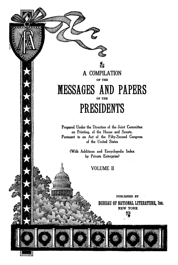 handle is hein.presidents/nsmpp0002 and id is 1 raw text is: A COMPILATION
OF THE
MESSAGES AND PAPERS
OF THE
PRESIDENTS
Prepared Under the Direction of the Joint Committee
on Printing, of the House and Senate,
Pursuant to an Act of the Fifty-Second Congress
of the United States
(With Additions and Encyclopedic Index
by Private Enterprise)
VOLUME II
PUBLISHED BY
BUREAU OF NATIONAL LITERATURE, Inc.
NEW YORK


