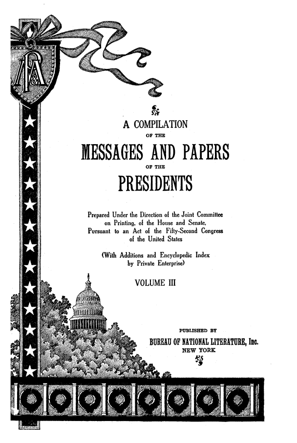 handle is hein.presidents/nsmpp0003 and id is 1 raw text is: A COMPILATION
OF THE
MESSAGES AND PAPERS
OF THE
PRESIDENTS
Prepared Under the Direction of the Joint Committee
on Printing, of the House and Senate,
Pursuant to an Act of the Fifty-Second Congress
of the United States
(With Additions and Encyclopedic Index
by Private Enterprise)
VOLUME III
PUBLISHED BY
BUREAU OF NATIONAL LITERATURE, Ite.
NEW YORK


