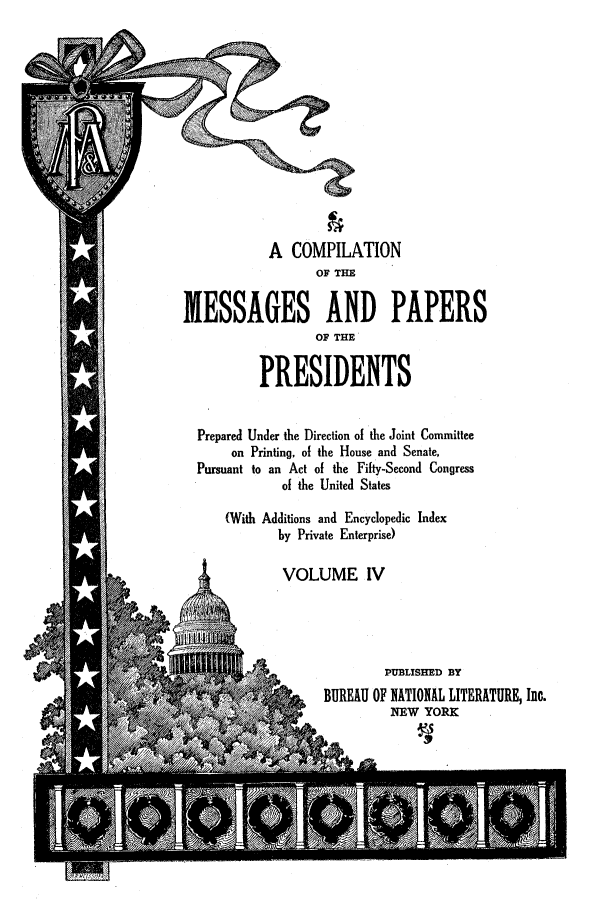 handle is hein.presidents/nsmpp0004 and id is 1 raw text is: A COMPILATION
OF THE
MESSAGES AND PAPERS
OF THE
PRESIDENTS
Prepared Under the Direction of the Joint Committee
on Printing, of the House and Senate,
Pursuant to an Act of the Fifty-Second Congress
of the United States
(With Additions and Encyclopedic Index
by Private Enterprise)
VOLUME IV
PUBLISHED BY
BUREAU OF NATIONAL LITERATURE, Inc.
NEW YORK


