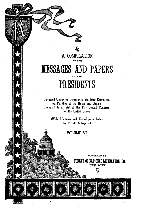 handle is hein.presidents/nsmpp0006 and id is 1 raw text is: A COMPILATION
OF THE
MESSAGES AND PAPERS
OF THE
PRESIDENTS
Prepared Under the Direction of the Joint Committee
on Printing, of the House and Senate,
Pursuant to an Act of the Fifty-Second Congress
of the Unite-d States
(With Additions and Encyclopedic Index
by Private Enterprise)
VOLUME VI
PUBLISHED BY
BUREAU OF NATIONAL LITERATURE, Inc.
NqEW YORK


