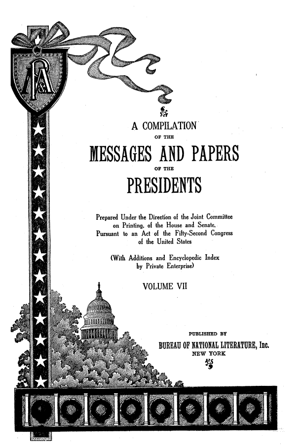 handle is hein.presidents/nsmpp0007 and id is 1 raw text is: A COMPILATION
OF THE
MESSAGES AND PAPERS
OF THE
PRESIDENTS
Prepared Under the Direction of the Joint Committee
on Printing, of the House and Senate,
Pursuant to an Act of the Fifty-Second Congress
of the United States
(With Additions and Encyclopedic Index
by Private Enterprise)
VOLUME VII
PUBLISHED BY
BUREAU OF NATIONAL LITERATURE, Inc.
NEW YORK


