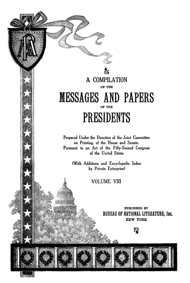 handle is hein.presidents/nsmpp0008 and id is 1 raw text is: A COMPILATION
OF THE
MESSAGES AND PAPERS
OF THE
PRESIDENTS
Prepared Under the Direction of the Joint Committee
on Printing, of the House and Senate,
Pursuant to an Act of the Fifty-Second Congress
of the United States
(With Additions and Encyclopedic Index
by Private Enterprise)
VOLUME VIII
PUBLISHED BY
/ /BUREAU OF NATIONAL LITERATURE, Inc.
~ NEW YORK


