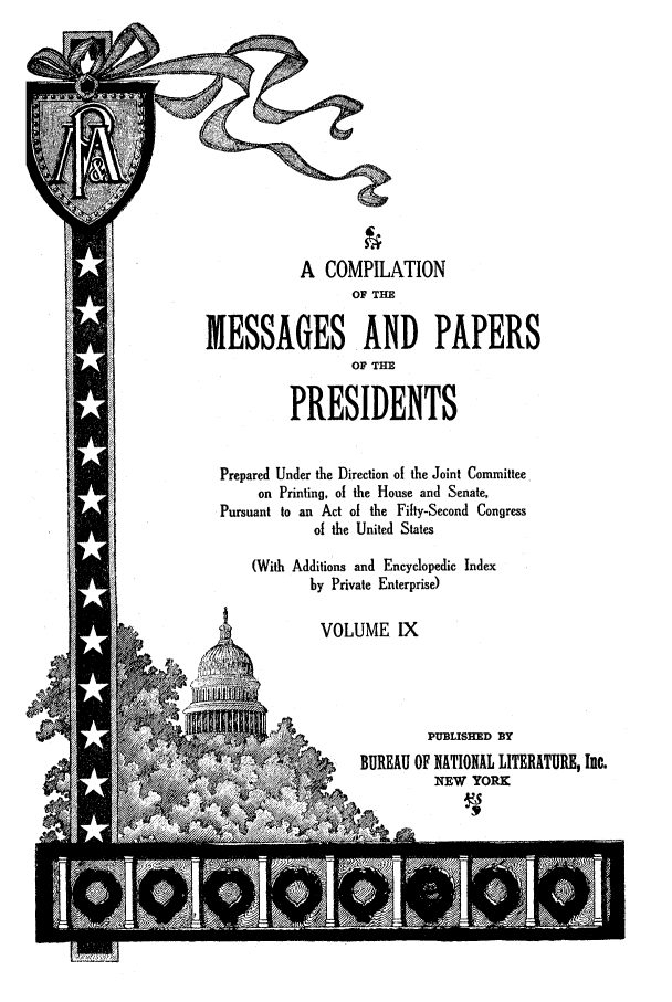 handle is hein.presidents/nsmpp0009 and id is 1 raw text is: A COMPILATION
OF THE
MESSAGES AND PAPERS
OF THE
PRESIDENTS
Prepared Under the Direction of the Joint Committee
on Printing, of the House and Senate,
Pursuant to an Act of the Fifty-Second Congress
of the United States
(With Additions and Encyclopedic Index
by Private Enterprise)
VOLUME IX
7,                    PUBLISHED BY
BUREAU OF NATIONAL LITERATURE, Inc.


