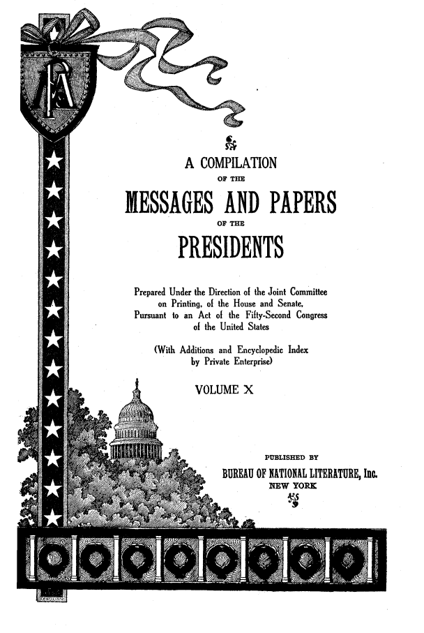 handle is hein.presidents/nsmpp0010 and id is 1 raw text is: A COMPILATION
OF THE
MESSAGES AND PAPERS
OF THE
PRESIDENTS
Prepared Under the Direction of the Joint Committee
on Printing, of the House and Senate,
Pursuant to an Act of the Fifty-Second Congress
of the United States
(With Additions and Encyclopedic Index
by Private Enterprise)
VOLUME X
PUBLISHED BY
BUREAU OF NATIONAL LITERATURE, Inc.
/NEW YORK


