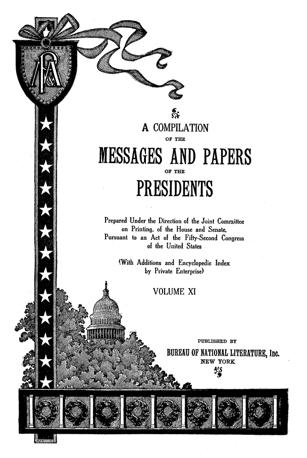 handle is hein.presidents/nsmpp0011 and id is 1 raw text is: A COMPILATION
OF THE
MESSAGES AND PAPERS
OF THE
PRESIDENTS
Prepared Under the Direction of the Joint Committee
on Printing, of the House and Senate,
Pursuant to an Act of the Fifty-Second Congress
of the United States
(With Additions and Encyclopedic Index
by Private Enterprise)
VOLUME XI
-PUBLISHED BY
BUREAU OF NATIONAL LITERATURE, Inc.
NEW YORK


