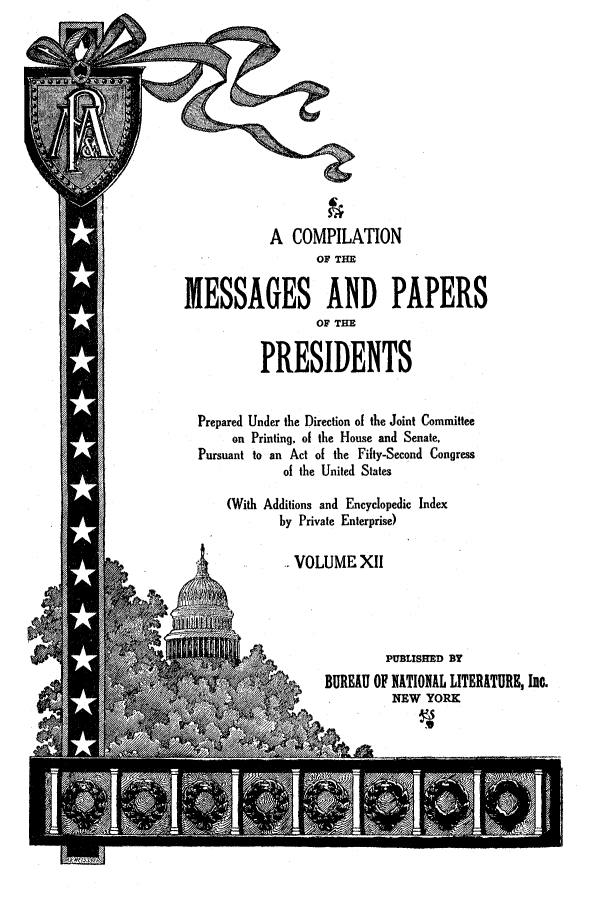 handle is hein.presidents/nsmpp0012 and id is 1 raw text is: A COMPILATION
OF THE
MESSAGES AND PAPERS
OF THE
PRESIDENTS
Prepared Under the Direction of the Joint Committee
on Printing, of the House and Senate,
Pursuant to an Act of the Fifty-Second Congress
of the United States
(With Additions and Encyclopedic Index
by Private Enterprise)
. VOLUME XII
PUBLISHED BY
vBUREAU OF NATIONAL LITERATURE, Inc.
SNEW YORK


