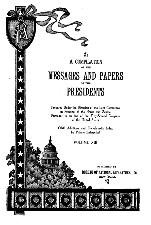 handle is hein.presidents/nsmpp0013 and id is 1 raw text is: A COMPILATION
OF THE
MESSAGES AND PAPERS
OF TE
PRESIDENTS
Prepared Under the Direction of the Joint Committee
on Printing, of the House and Senate.
Pursuant to an Act of the Fifty-Second Congress
of the United States
(With Additions and Encyclopedic Index
by Private Enterprise)
VOLUME XIII
PUBLISHED BY
BUREAU OF NATIONAL LITERATURE, Ino.
NEW YORK


