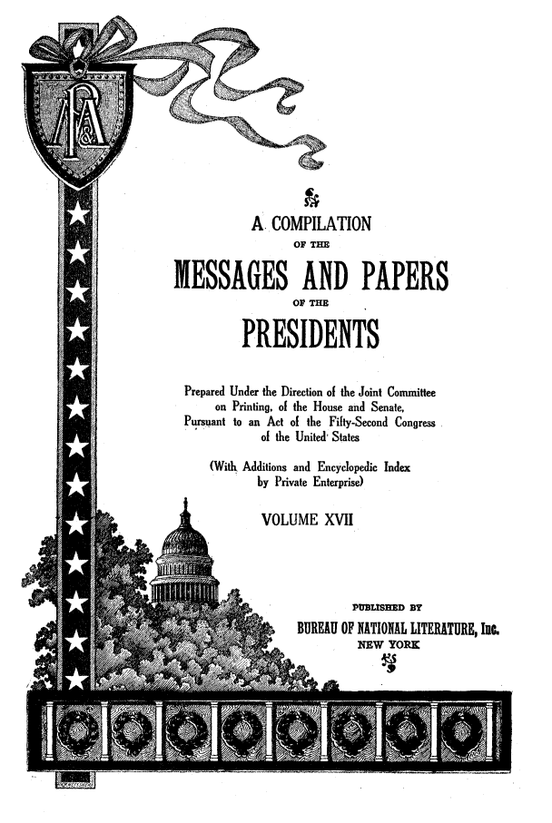 handle is hein.presidents/nsmpp0017 and id is 1 raw text is: A COMPILATION
OF TE
MESSAGES AND PAPERS
OF THE
PRESIDENTS
Prepared Under the Direction of the Joint Committee
on Printing, of the House and Senate,
Pursuant to an Act of the Fifty-Second Congress
of the United' States
(With Additions and Encyclopedic Index
by Private Enterprise)
VOLUME XVII
PUBLISMD BY
;BUREAU OF NATIONAL LITERATURE, Inc.
Y                  NEW YORK


