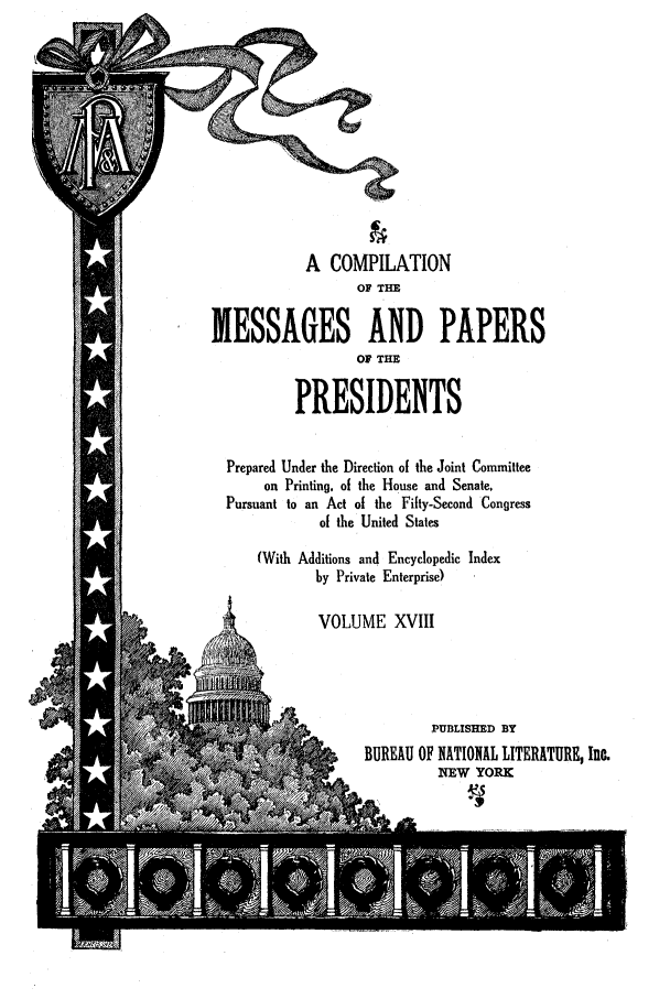 handle is hein.presidents/nsmpp0018 and id is 1 raw text is: A COMPILATION
OF THE
MESSAGES AND PAPERS
OF THE
PRESIDENTS
Prepared Under the Direction of the Joint Committee
on Printing, of the House and Senate,
Pursuant to an Act of the Fifty-Second Congress
of the United States
(With Additions and Encyclopedic Index
by Private Enterprise)
VOLUME XVIII
PUBLISHED BY
BUREAU OF NATIONAL LITERATURE, Inc.
NEW YORK
Aw                            Y


