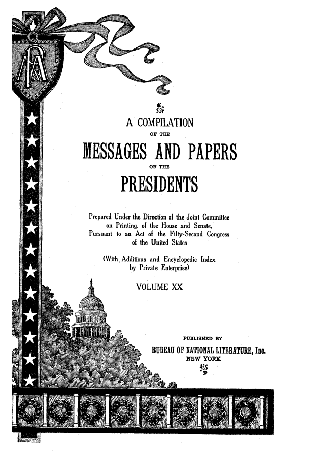 handle is hein.presidents/nsmpp0020 and id is 1 raw text is: A COMPILATION
OF THE
MESSAGES AND PAPERS
OF THE
PRESIDENTS
Prepared Under the Direction of the Joint Committee
on Printing, of the House and Senate,
Pursuant to an Act of the Fifty-Second Congress
of the United States
(With, Additions and Encyclopedic Index
by Private Enterprise)
VOLUME XX
to -t-PUBLISHED BY
~       BUREAU OF NATIONAL LITERATURE, Inc.
NEW YORK


